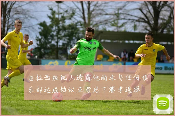 吉拉西经纪人透露他尚未与任何俱乐部达成协议正考虑下赛季选择