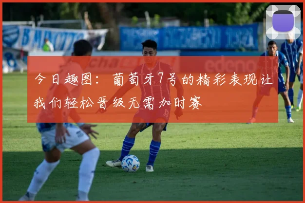 今日趣图：葡萄牙7号的精彩表现让我们轻松晋级无需加时赛