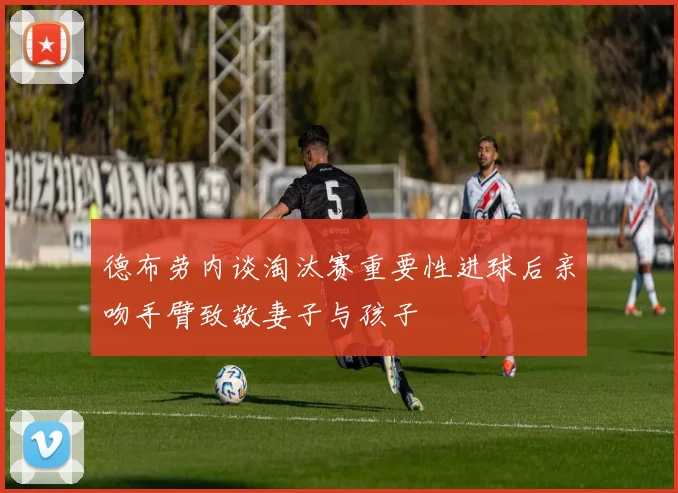 德布劳内谈淘汰赛重要性进球后亲吻手臂致敬妻子与孩子