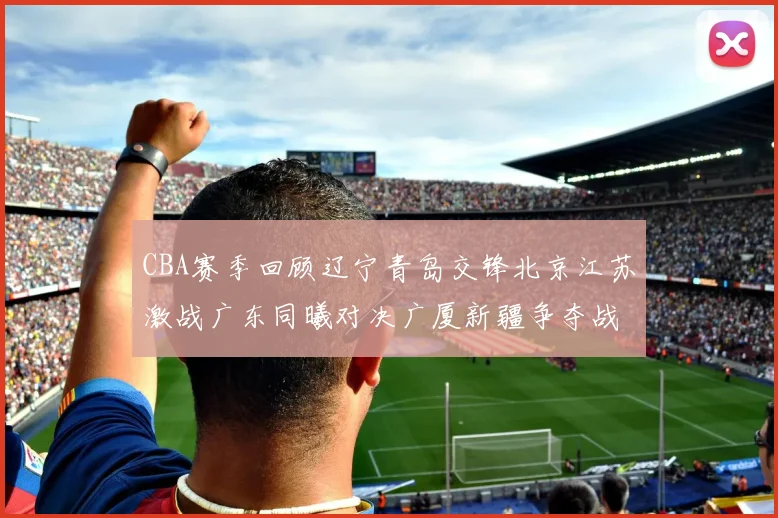 CBA赛季回顾辽宁青岛交锋北京江苏激战广东同曦对决广厦新疆争夺战精彩纷呈