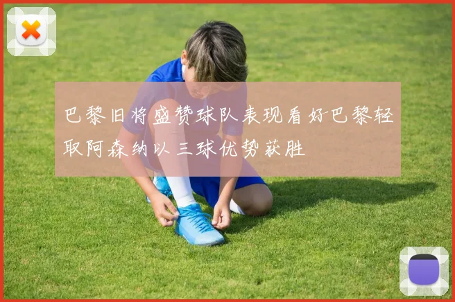 巴黎旧将盛赞球队表现看好巴黎轻取阿森纳以三球优势获胜