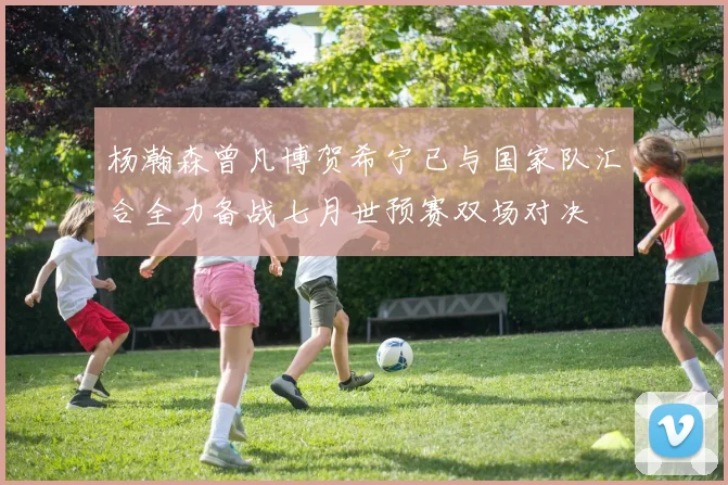 杨瀚森曾凡博贺希宁已与国家队汇合全力备战七月世预赛双场对决