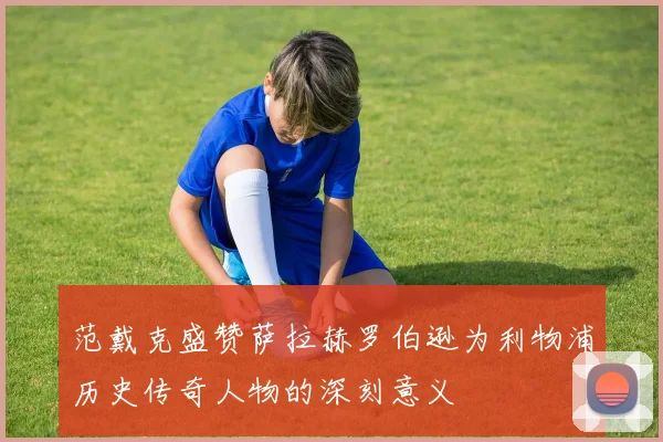 范戴克盛赞萨拉赫罗伯逊为利物浦历史传奇人物的深刻意义