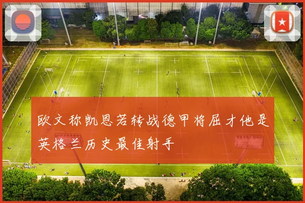 欧文称凯恩若转战德甲将屈才他是英格兰历史最佳射手