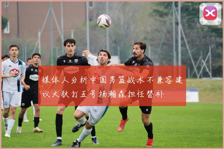 媒体人分析中国男篮战术不兼容建议大秋打五号杨瀚森担任替补