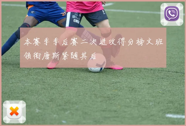 本赛季季后赛二次进攻得分榜文班领衔唐斯紧随其后