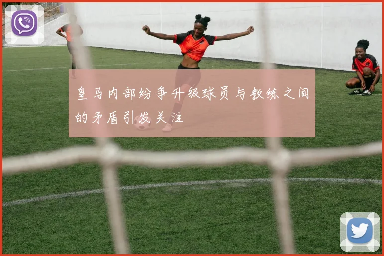 皇马内部纷争升级球员与教练之间的矛盾引发关注