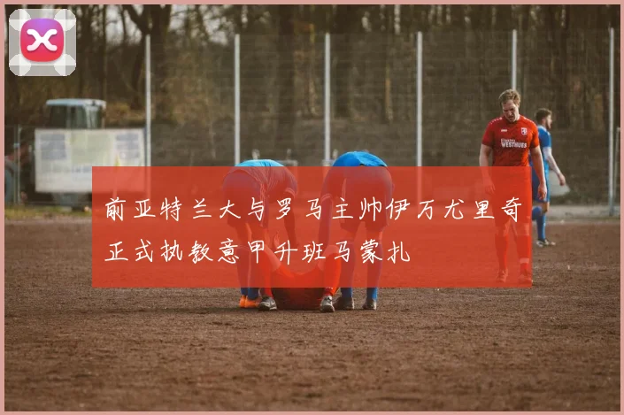前亚特兰大与罗马主帅伊万尤里奇正式执教意甲升班马蒙扎
