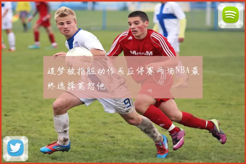 追梦被指脏动作或应停赛两场NBA最终选择宽恕他