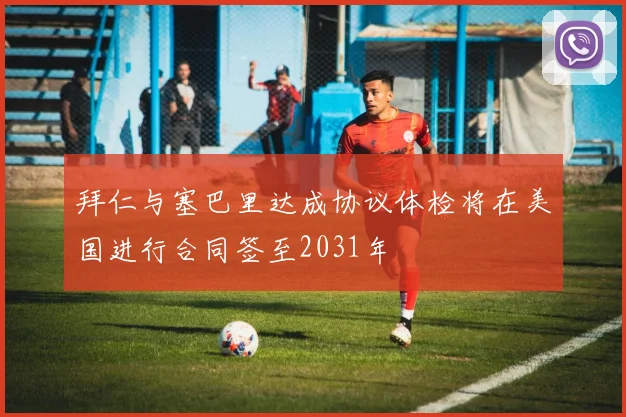 拜仁与塞巴里达成协议体检将在美国进行合同签至2031年