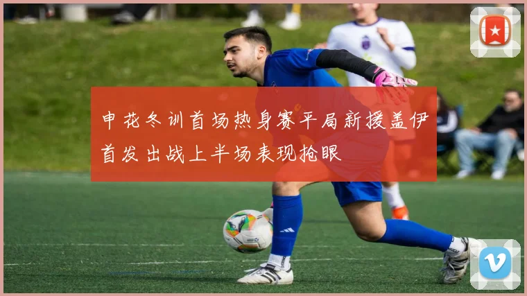 申花冬训首场热身赛平局新援盖伊首发出战上半场表现抢眼