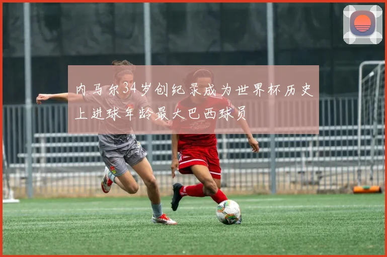 内马尔34岁创纪录成为世界杯历史上进球年龄最大巴西球员