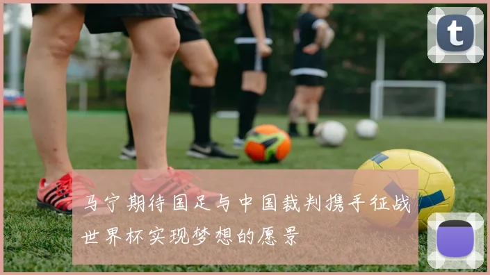 马宁期待国足与中国裁判携手征战世界杯实现梦想的愿景