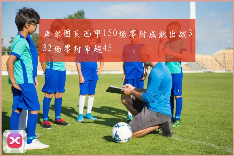 库尔图瓦西甲150场零封成就出战332场零封率超45