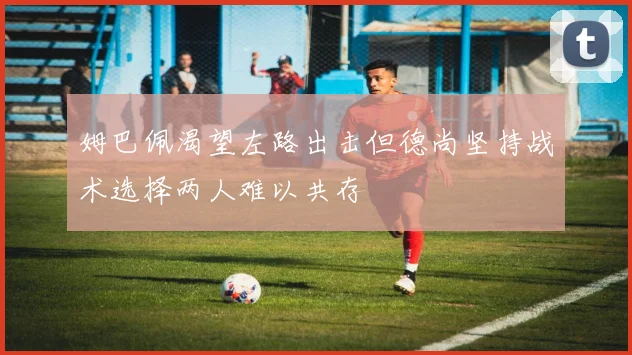 姆巴佩渴望左路出击但德尚坚持战术选择两人难以共存