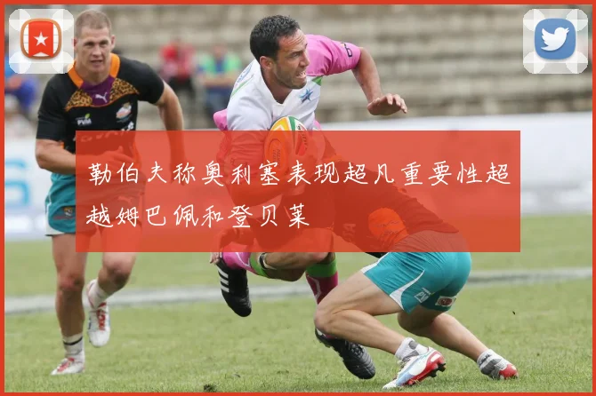 勒伯夫称奥利塞表现超凡重要性超越姆巴佩和登贝莱