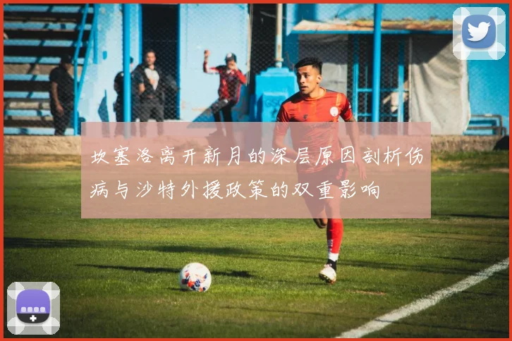 坎塞洛离开新月的深层原因剖析伤病与沙特外援政策的双重影响