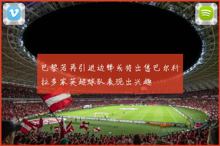 巴黎若再引进边锋或将出售巴尔科拉多家英超球队表现出兴趣
